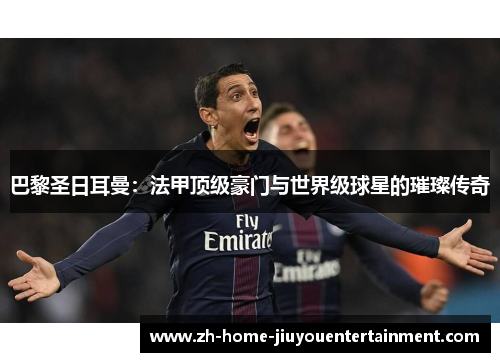 巴黎圣日耳曼：法甲顶级豪门与世界级球星的璀璨传奇
