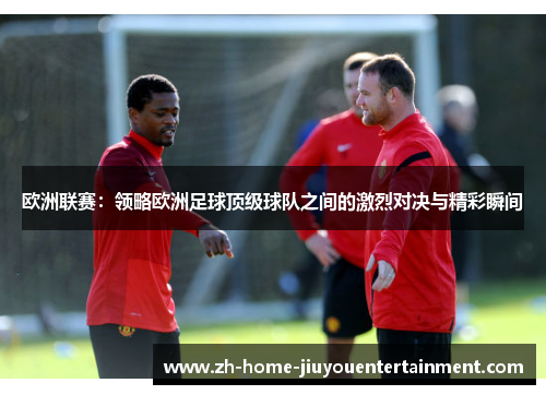欧洲联赛:领略欧洲足球顶级球队之间的激烈对决与精彩瞬间 欧洲联赛:领略欧洲足球顶级球队之间的激烈对决与精彩瞬间