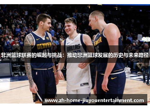 非洲篮球联赛的崛起与挑战：推动非洲篮球发展的历史与未来路径