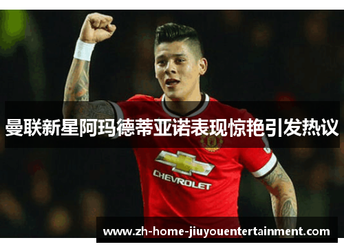 曼联新星阿玛德蒂亚诺表现惊艳引发热议 曼联新星阿玛德蒂亚诺表现惊艳引发热议